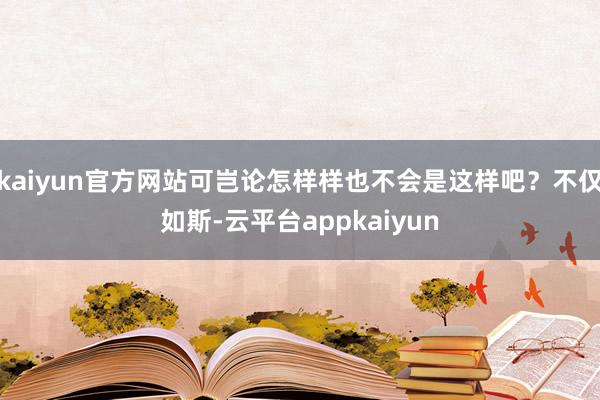 kaiyun官方网站可岂论怎样样也不会是这样吧？不仅如斯-云平台appkaiyun