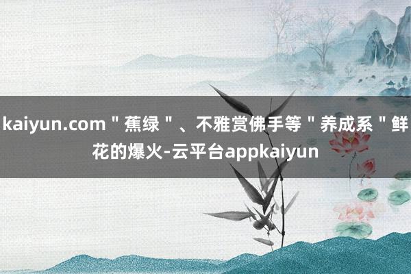 kaiyun.com＂蕉绿＂、不雅赏佛手等＂养成系＂鲜花的爆火-云平台appkaiyun