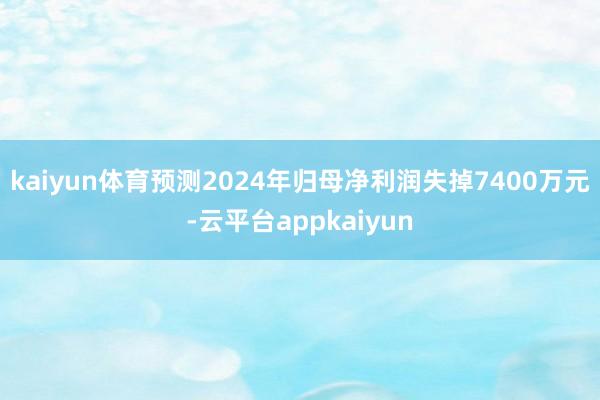 kaiyun体育预测2024年归母净利润失掉7400万元-云平台appkaiyun