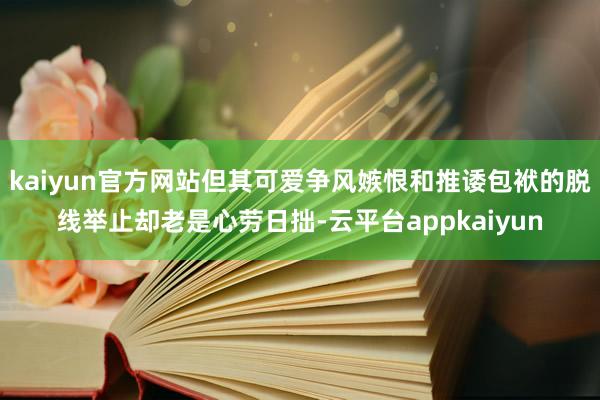 kaiyun官方网站但其可爱争风嫉恨和推诿包袱的脱线举止却老是心劳日拙-云平台appkaiyun