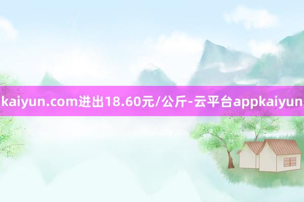 kaiyun.com进出18.60元/公斤-云平台appkaiyun