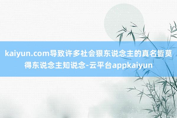 kaiyun.com导致许多社会狠东说念主的真名皆莫得东说念主知说念-云平台appkaiyun