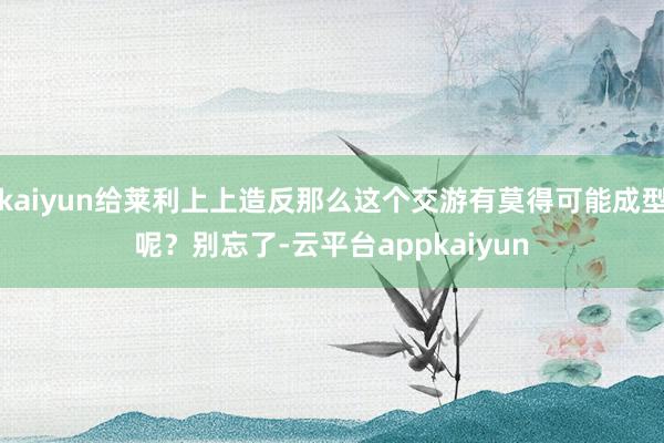 kaiyun给莱利上上造反那么这个交游有莫得可能成型呢？别忘了-云平台appkaiyun