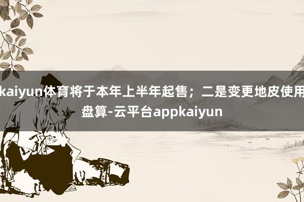 kaiyun体育将于本年上半年起售；二是变更地皮使用盘算-云平台appkaiyun