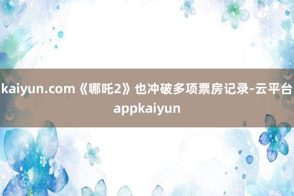 kaiyun.com《哪吒2》也冲破多项票房记录-云平台appkaiyun