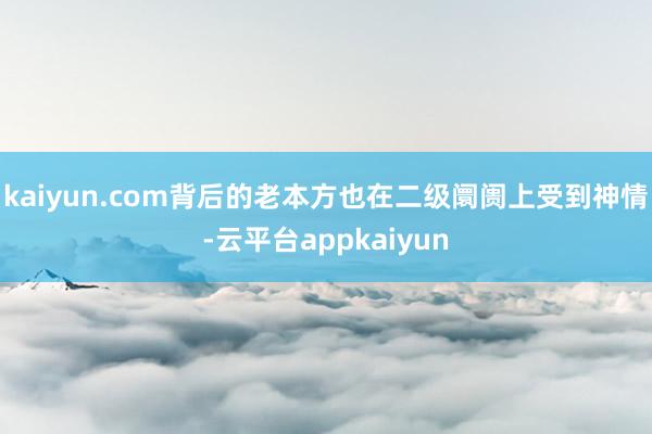 kaiyun.com背后的老本方也在二级阛阓上受到神情-云平台appkaiyun