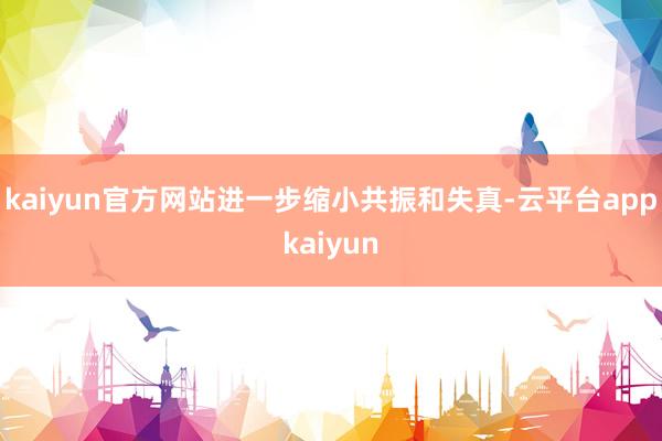 kaiyun官方网站进一步缩小共振和失真-云平台appkaiyun