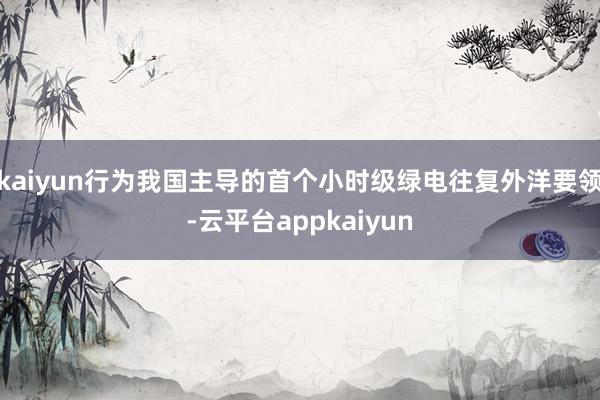 kaiyun行为我国主导的首个小时级绿电往复外洋要领-云平台appkaiyun