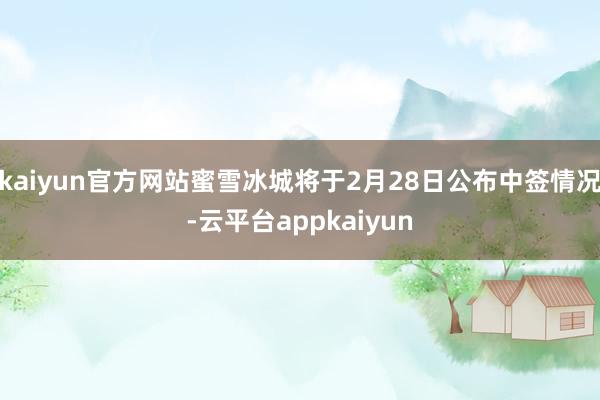 kaiyun官方网站蜜雪冰城将于2月28日公布中签情况-云平台appkaiyun