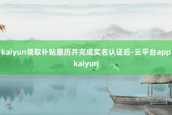 kaiyun领取补贴履历并完成实名认证后-云平台appkaiyun