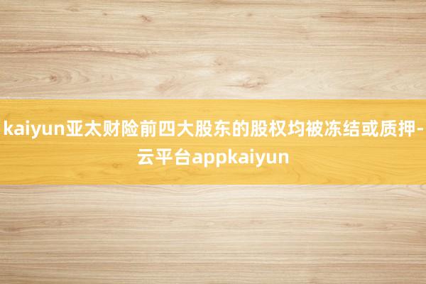 kaiyun亚太财险前四大股东的股权均被冻结或质押-云平台appkaiyun